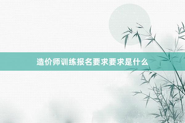 造价师训练报名要求要求是什么