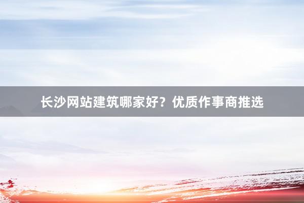 长沙网站建筑哪家好？优质作事商推选