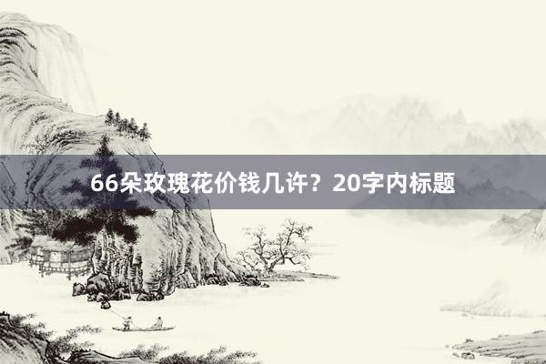 66朵玫瑰花价钱几许？20字内标题