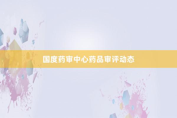 国度药审中心药品审评动态